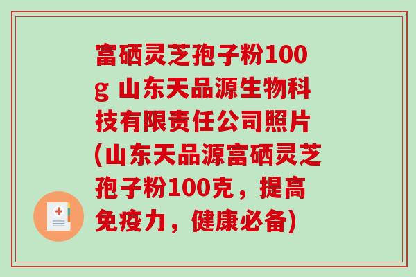富硒灵芝孢子粉100g 山东天品源生物科技有限责任公司照片 (山东天品源富硒灵芝孢子粉100克，提高免疫力，健康必备)-第1张图片-破壁灵芝孢子粉研究指南