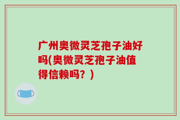 广州奥微灵芝孢子油好吗(奥微灵芝孢子油值得信赖吗?)-第1张图片-破壁灵芝孢子粉研究指南 广州奥微灵芝孢子油好吗(奥微灵芝孢子油值得信赖吗?)-第1张图片-破壁灵芝孢子粉研究指南