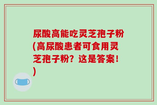 尿酸高能吃灵芝孢子粉(高尿酸患者可食用灵芝孢子粉?这是答案!)-第1张图片-破壁灵芝孢子粉研究指南 尿酸高能吃灵芝孢子粉(高尿酸患者可食用灵芝孢子粉?这是答案!)-第1张图片-破壁灵芝孢子粉研究指南