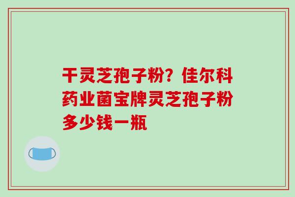 干灵芝孢子粉?佳尔科药业菌宝牌灵芝孢子粉多少钱一瓶-第1张图片-破壁灵芝孢子粉研究指南 干灵芝孢子粉?佳尔科药业菌宝牌灵芝孢子粉多少钱一瓶-第1张图片-破壁灵芝孢子粉研究指南
