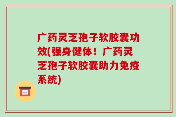 广药灵芝孢子软胶囊功效(强身健体!广药灵芝孢子软胶囊助力免疫系统)-第1张图片-破壁灵芝孢子粉研究指南 广药灵芝孢子软胶囊功效(强身健体!广药灵芝孢子软胶囊助力免疫系统)-第1张图片-破壁灵芝孢子粉研究指南
