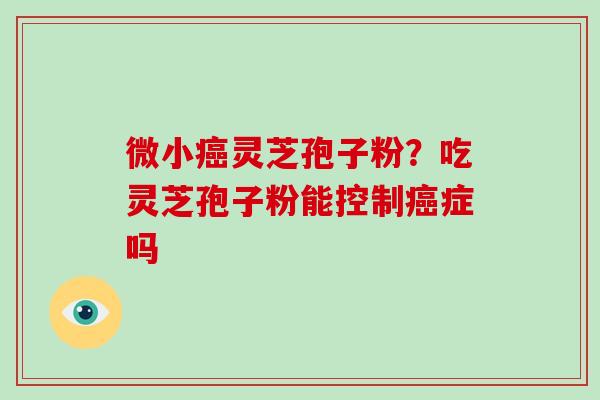 微小癌灵芝孢子粉?吃灵芝孢子粉能控制癌症吗-第1张图片-破壁灵芝孢子粉研究指南 微小癌灵芝孢子粉?吃灵芝孢子粉能控制癌症吗-第1张图片-破壁灵芝孢子粉研究指南