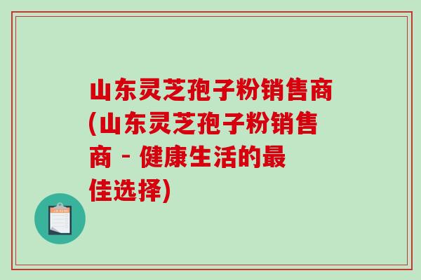 山东灵芝孢子粉销售商(山东灵芝孢子粉销售商 - 健康生活的最佳选择)-第1张图片-破壁灵芝孢子粉研究指南 山东灵芝孢子粉销售商(山东灵芝孢子粉销售商 - 健康生活的最佳选择)-第1张图片-破壁灵芝孢子粉研究指南