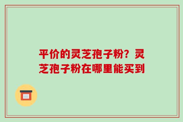 平价的灵芝孢子粉？灵芝孢子粉在哪里能买到-第1张图片-破壁灵芝孢子粉研究指南