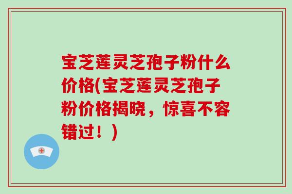 宝芝莲灵芝孢子粉什么价格(宝芝莲灵芝孢子粉价格揭晓，惊喜不容错过！)-第1张图片-破壁灵芝孢子粉研究指南