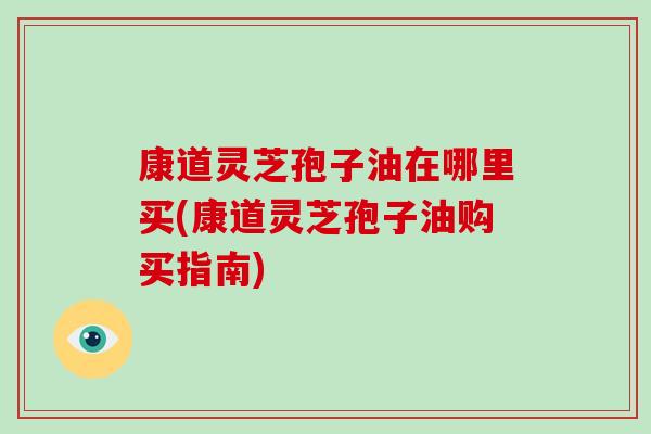 康道灵芝孢子油在哪里买(康道灵芝孢子油购买指南)-第1张图片-破壁灵芝孢子粉研究指南 康道灵芝孢子油在哪里买(康道灵芝孢子油购买指南)-第1张图片-破壁灵芝孢子粉研究指南