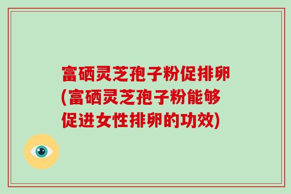 富硒灵芝孢子粉促排卵(富硒灵芝孢子粉能够促进女性排卵的功效)-第1张图片-破壁灵芝孢子粉研究指南 富硒灵芝孢子粉促排卵(富硒灵芝孢子粉能够促进女性排卵的功效)-第1张图片-破壁灵芝孢子粉研究指南