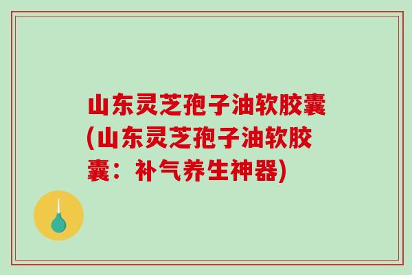 山东灵芝孢子油软胶囊(山东灵芝孢子油软胶囊：补气养生神器)-第1张图片-破壁灵芝孢子粉研究指南