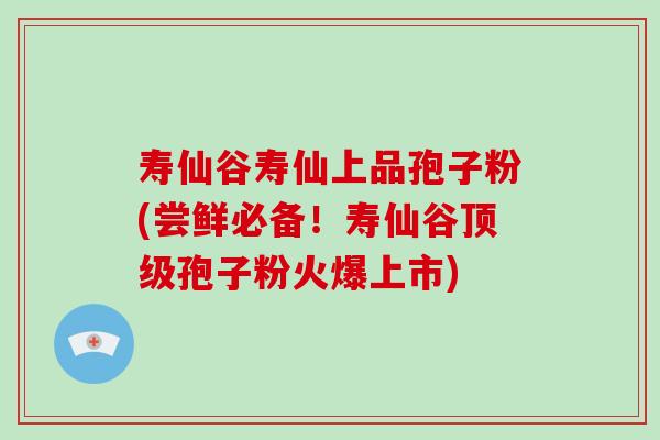 寿仙谷寿仙上品孢子粉(尝鲜必备！寿仙谷顶级孢子粉火爆上市)-第1张图片-破壁灵芝孢子粉研究指南