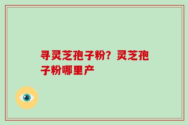 寻灵芝孢子粉？灵芝孢子粉哪里产-第1张图片-破壁灵芝孢子粉研究指南