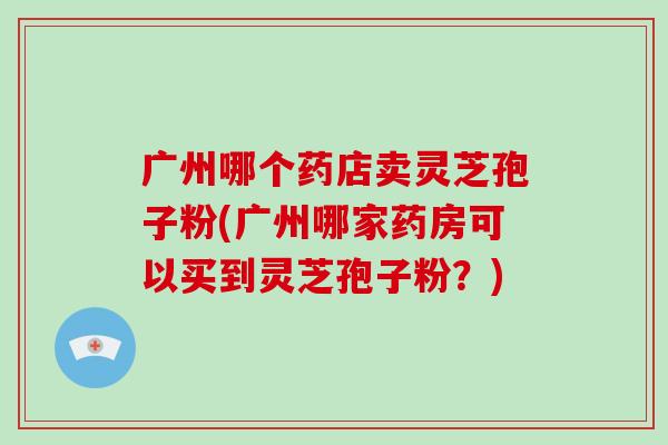 广州哪个药店卖灵芝孢子粉(广州哪家药房可以买到灵芝孢子粉？)-第1张图片-破壁灵芝孢子粉研究指南