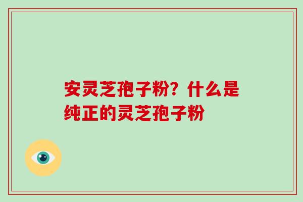 安灵芝孢子粉？什么是纯正的灵芝孢子粉-第1张图片-破壁灵芝孢子粉研究指南