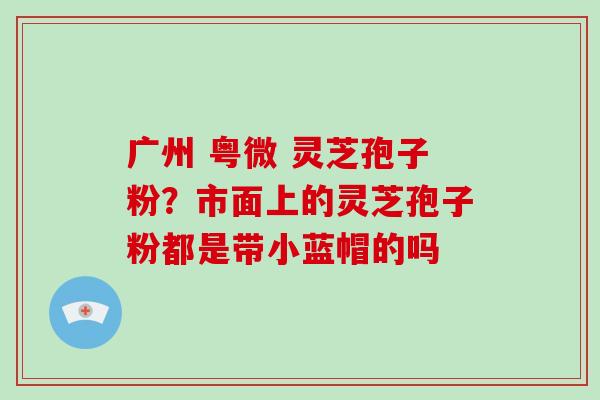 广州 粤微 灵芝孢子粉？市面上的灵芝孢子粉都是带小蓝帽的吗-第1张图片-破壁灵芝孢子粉研究指南