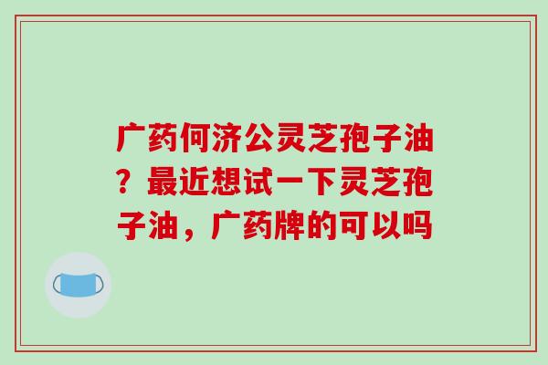 广药何济公灵芝孢子油?最近想试一下灵芝孢子油,广药牌的可以吗-第1张图片-破壁灵芝孢子粉研究指南 广药何济公灵芝孢子油?最近想试一下灵芝孢子油,广药牌的可以吗-第1张图片-破壁灵芝孢子粉研究指南