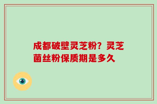成都破壁灵芝粉？灵芝菌丝粉保质期是多久-第1张图片-破壁灵芝孢子粉研究指南