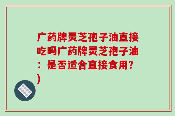 广药牌灵芝孢子油直接吃吗广药牌灵芝孢子油:是否适合直接食用?)-第1张图片-破壁灵芝孢子粉研究指南 广药牌灵芝孢子油直接吃吗广药牌灵芝孢子油:是否适合直接食用?)-第1张图片-破壁灵芝孢子粉研究指南