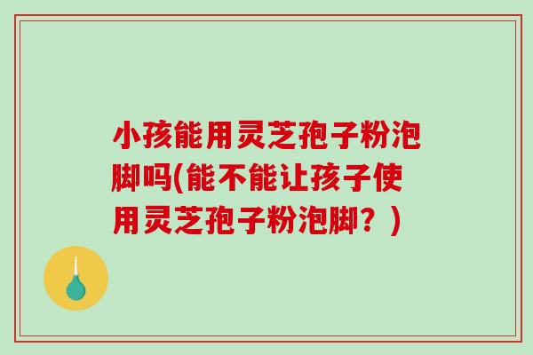小孩能用灵芝孢子粉泡脚吗(能不能让孩子使用灵芝孢子粉泡脚?)-第1张图片-破壁灵芝孢子粉研究指南 小孩能用灵芝孢子粉泡脚吗(能不能让孩子使用灵芝孢子粉泡脚?)-第1张图片-破壁灵芝孢子粉研究指南