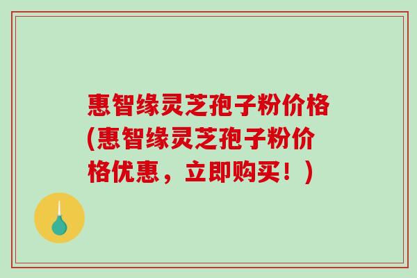 惠智缘灵芝孢子粉价格(惠智缘灵芝孢子粉价格优惠,立即购买!)-第1张图片-破壁灵芝孢子粉研究指南 惠智缘灵芝孢子粉价格(惠智缘灵芝孢子粉价格优惠,立即购买!)-第1张图片-破壁灵芝孢子粉研究指南