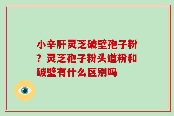 小辛肝灵芝破壁孢子粉？灵芝孢子粉头道粉和破壁有什么区别吗-第1张图片-破壁灵芝孢子粉研究指南