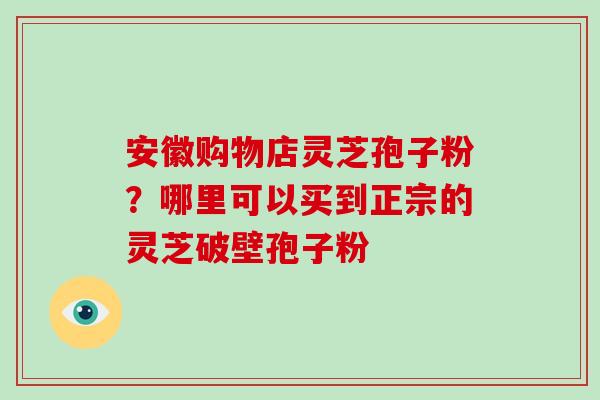安徽购物店灵芝孢子粉?哪里可以买到正宗的灵芝破壁孢子粉-第1张图片-破壁灵芝孢子粉研究指南 安徽购物店灵芝孢子粉?哪里可以买到正宗的灵芝破壁孢子粉-第1张图片-破壁灵芝孢子粉研究指南