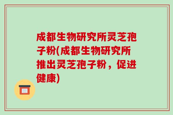 成都生物研究所灵芝孢子粉(成都生物研究所推出灵芝孢子粉,促进健康)-第1张图片-破壁灵芝孢子粉研究指南 成都生物研究所灵芝孢子粉(成都生物研究所推出灵芝孢子粉,促进健康)-第1张图片-破壁灵芝孢子粉研究指南