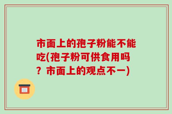 市面上的孢子粉能不能吃(孢子粉可供食用吗？市面上的观点不一)-第1张图片-破壁灵芝孢子粉研究指南