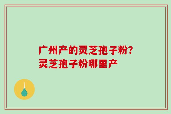 广州产的灵芝孢子粉?灵芝孢子粉哪里产-第1张图片-破壁灵芝孢子粉研究指南 广州产的灵芝孢子粉?灵芝孢子粉哪里产-第1张图片-破壁灵芝孢子粉研究指南