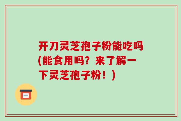 开刀灵芝孢子粉能吃吗(能食用吗？来了解一下灵芝孢子粉！)-第1张图片-破壁灵芝孢子粉研究指南
