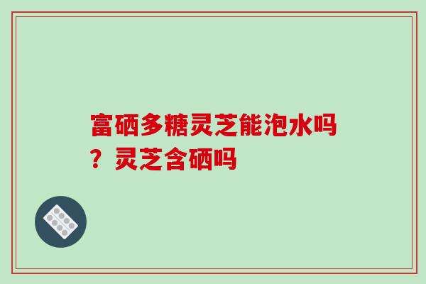 富硒多糖灵芝能泡水吗？灵芝含硒吗-第1张图片-破壁灵芝孢子粉研究指南
