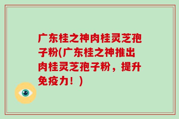 广东桂之神肉桂灵芝孢子粉(广东桂之神推出肉桂灵芝孢子粉,提升免疫力!)-第1张图片-破壁灵芝孢子粉研究指南 广东桂之神肉桂灵芝孢子粉(广东桂之神推出肉桂灵芝孢子粉,提升免疫力!)-第1张图片-破壁灵芝孢子粉研究指南