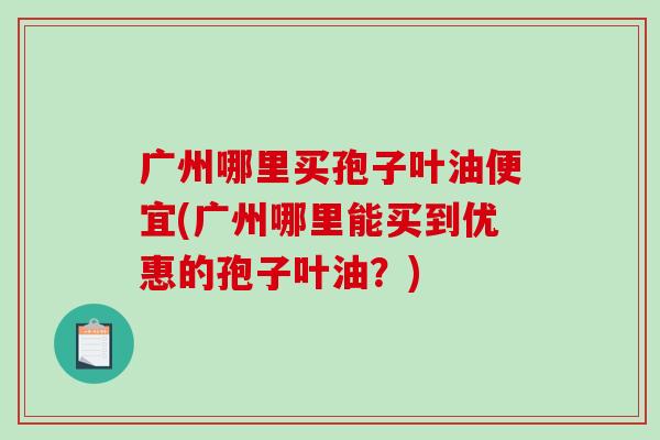 广州哪里买孢子叶油便宜(广州哪里能买到优惠的孢子叶油?)-第1张图片-破壁灵芝孢子粉研究指南 广州哪里买孢子叶油便宜(广州哪里能买到优惠的孢子叶油?)-第1张图片-破壁灵芝孢子粉研究指南