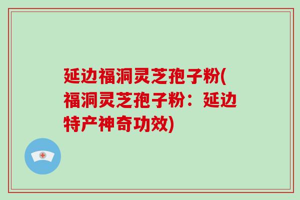 延边福洞灵芝孢子粉(福洞灵芝孢子粉:延边特产神奇功效)-第1张图片-破壁灵芝孢子粉研究指南 延边福洞灵芝孢子粉(福洞灵芝孢子粉:延边特产神奇功效)-第1张图片-破壁灵芝孢子粉研究指南