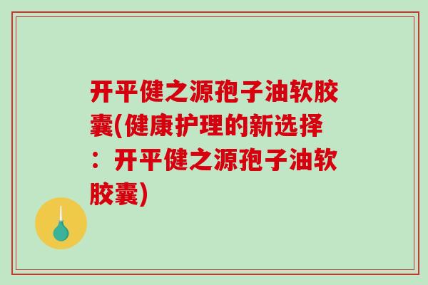 开平健之源孢子油软胶囊(健康护理的新选择:开平健之源孢子油软胶囊)-第1张图片-破壁灵芝孢子粉研究指南 开平健之源孢子油软胶囊(健康护理的新选择:开平健之源孢子油软胶囊)-第1张图片-破壁灵芝孢子粉研究指南