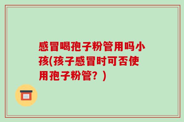 感冒喝孢子粉管用吗小孩(孩子感冒时可否使用孢子粉管?)-第1张图片-破壁灵芝孢子粉研究指南 感冒喝孢子粉管用吗小孩(孩子感冒时可否使用孢子粉管?)-第1张图片-破壁灵芝孢子粉研究指南