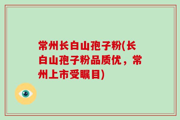 常州长白山孢子粉(长白山孢子粉品质优，常州上市受瞩目)-第1张图片-破壁灵芝孢子粉研究指南