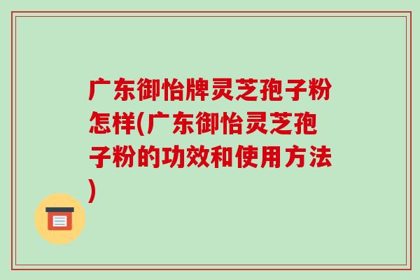 广东御怡牌灵芝孢子粉怎样(广东御怡灵芝孢子粉的功效和使用方法)-第1张图片-破壁灵芝孢子粉研究指南 广东御怡牌灵芝孢子粉怎样(广东御怡灵芝孢子粉的功效和使用方法)-第1张图片-破壁灵芝孢子粉研究指南