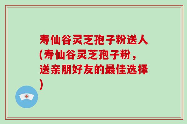 寿仙谷灵芝孢子粉送人(寿仙谷灵芝孢子粉,送亲朋好友的最佳选择)-第1张图片-破壁灵芝孢子粉研究指南 寿仙谷灵芝孢子粉送人(寿仙谷灵芝孢子粉,送亲朋好友的最佳选择)-第1张图片-破壁灵芝孢子粉研究指南