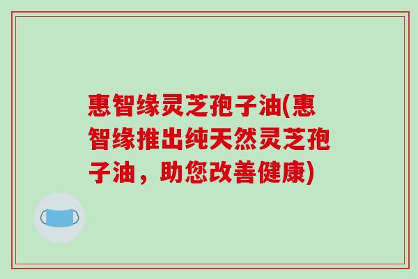 惠智缘灵芝孢子油(惠智缘推出纯天然灵芝孢子油,助您改善健康)-第1张图片-破壁灵芝孢子粉研究指南 惠智缘灵芝孢子油(惠智缘推出纯天然灵芝孢子油,助您改善健康)-第1张图片-破壁灵芝孢子粉研究指南