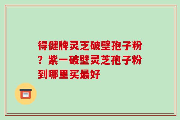 得健牌灵芝破壁孢子粉？紫一破壁灵芝孢子粉到哪里买最好-第1张图片-破壁灵芝孢子粉研究指南
