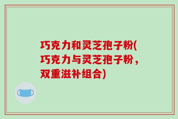 巧克力和灵芝孢子粉(巧克力与灵芝孢子粉,双重滋补组合)-第1张图片-破壁灵芝孢子粉研究指南 巧克力和灵芝孢子粉(巧克力与灵芝孢子粉,双重滋补组合)-第1张图片-破壁灵芝孢子粉研究指南