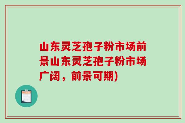 山东灵芝孢子粉市场前景山东灵芝孢子粉市场广阔，前景可期)-第1张图片-破壁灵芝孢子粉研究指南