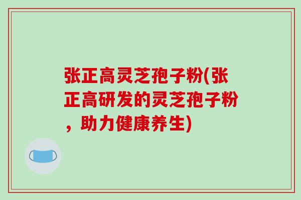 张正高灵芝孢子粉(张正高研发的灵芝孢子粉,助力健康养生)-第1张图片-破壁灵芝孢子粉研究指南 张正高灵芝孢子粉(张正高研发的灵芝孢子粉,助力健康养生)-第1张图片-破壁灵芝孢子粉研究指南