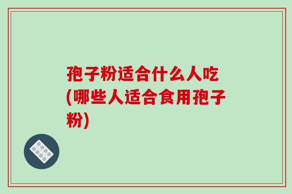 孢子粉适合什么人吃 (哪些人适合食用孢子粉)-第1张图片-破壁灵芝孢子粉研究指南