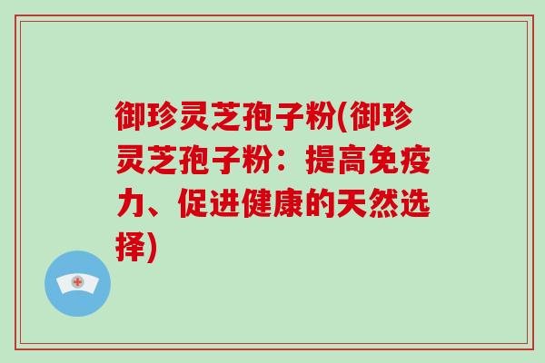 御珍灵芝孢子粉(御珍灵芝孢子粉：提高免疫力、促进健康的天然选择)-第1张图片-破壁灵芝孢子粉研究指南