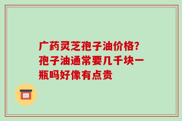 广药灵芝孢子油价格？孢子油通常要几千块一瓶吗好像有点贵-第1张图片-破壁灵芝孢子粉研究指南
