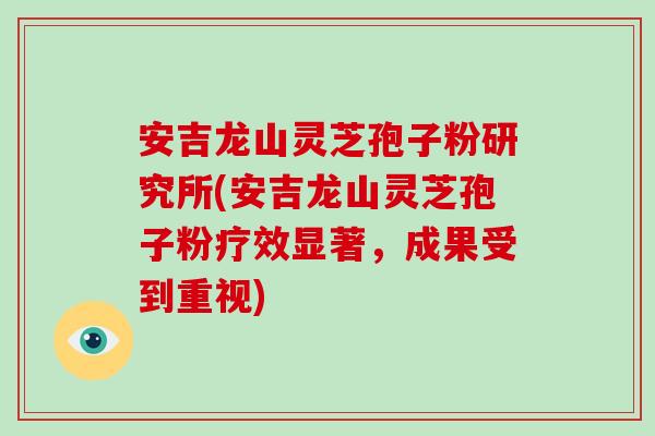 安吉龙山灵芝孢子粉研究所(安吉龙山灵芝孢子粉疗效显著，成果受到重视)-第1张图片-破壁灵芝孢子粉研究指南