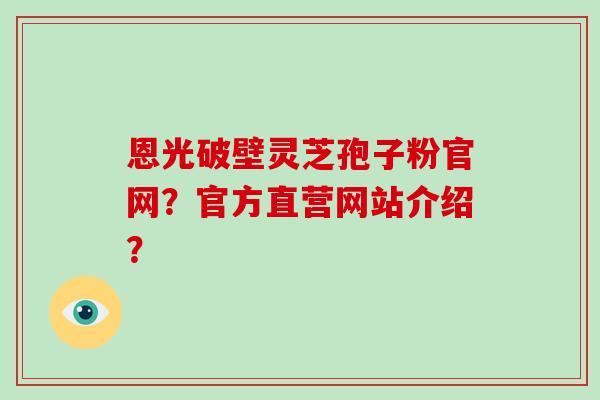恩光破壁灵芝孢子粉官网?官方直营网站介绍?-第1张图片-破壁灵芝孢子粉研究指南 恩光破壁灵芝孢子粉官网?官方直营网站介绍?-第1张图片-破壁灵芝孢子粉研究指南