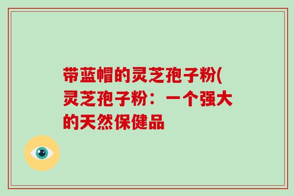 带蓝帽的灵芝孢子粉(灵芝孢子粉：一个强大的天然保健品-第1张图片-破壁灵芝孢子粉研究指南