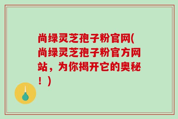 尚绿灵芝孢子粉官网(尚绿灵芝孢子粉官方网站,为你揭开它的奥秘!)-第1张图片-破壁灵芝孢子粉研究指南 尚绿灵芝孢子粉官网(尚绿灵芝孢子粉官方网站,为你揭开它的奥秘!)-第1张图片-破壁灵芝孢子粉研究指南