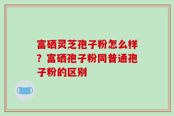 富硒灵芝孢子粉怎么样?富硒孢子粉同普通孢子粉的区别-第1张图片-破壁灵芝孢子粉研究指南 富硒灵芝孢子粉怎么样?富硒孢子粉同普通孢子粉的区别-第1张图片-破壁灵芝孢子粉研究指南